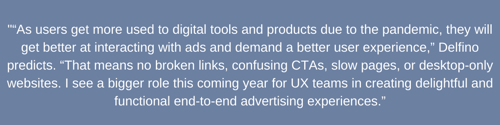 _“As users get more used to digital tools and products due to the pandemic, they will get better at interacting with ads and demand a better user experience,” Delfino predicts. “That means no broken links, confusing